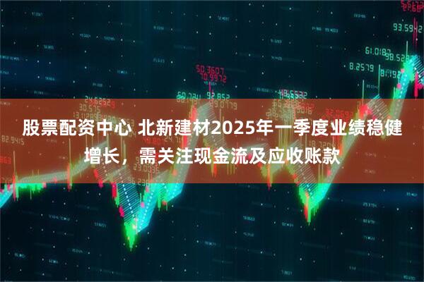 股票配資中心 北新建材2025年一季度業(yè)績(jī)穩(wěn)健增長(zhǎng)，需關(guān)注現(xiàn)金流及應(yīng)收賬款