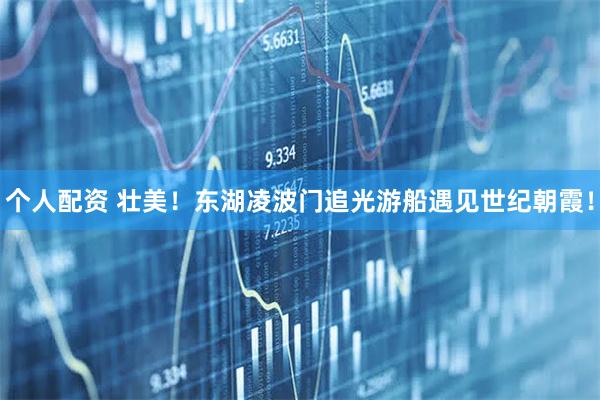 個人配資 壯美！東湖凌波門追光游船遇見世紀朝霞！