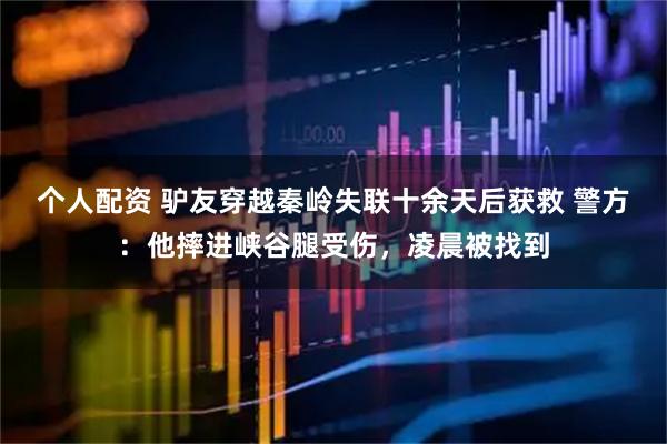 個人配資 驢友穿越秦嶺失聯(lián)十余天后獲救 警方：他摔進峽谷腿受傷，凌晨被找到