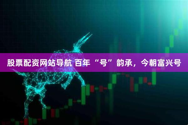 股票配資網(wǎng)站導航 百年 “號” 韻承，今朝富興號